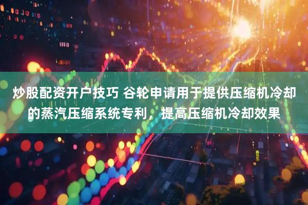 炒股配资开户技巧 谷轮申请用于提供压缩机冷却的蒸汽压缩系统专利，提高压缩机冷却效果