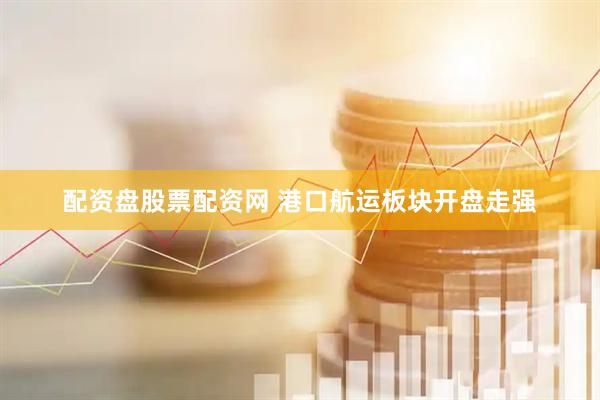 配资盘股票配资网 港口航运板块开盘走强