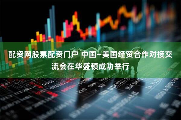 配资网股票配资门户 中国—美国经贸合作对接交流会在华盛顿成功举行