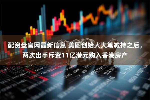 配资盘官网最新信息 美图创始人大笔减持之后，两次出手斥资11亿港元购入香港房产