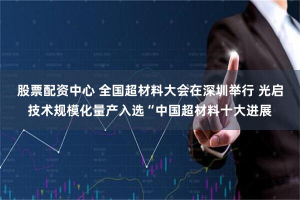 股票配资中心 全国超材料大会在深圳举行 光启技术规模化量产入选“中国超材料十大进展