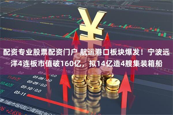 配资专业股票配资门户 航运港口板块爆发！宁波远洋4连板市值破160亿，拟14亿造4艘集装箱船