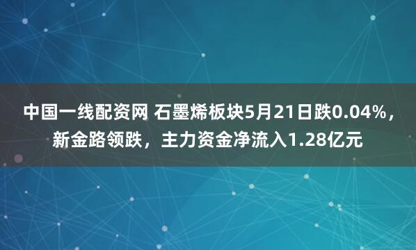 中国一线配资网 石墨烯板块5月21日跌0.04%，新金路领跌，主力资金净流入1.28亿元
