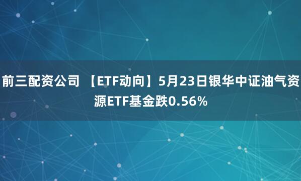 前三配资公司 【ETF动向】5月23日银华中证油气资源ETF基金跌0.56%