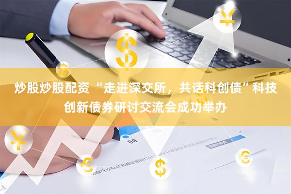 炒股炒股配资 “走进深交所，共话科创债”科技创新债券研讨交流会成功举办