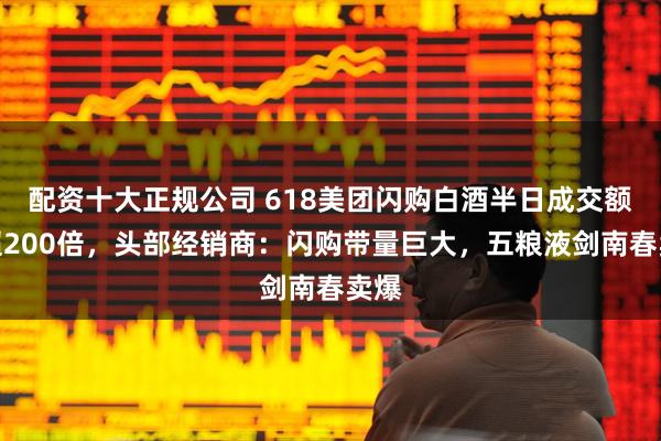 配资十大正规公司 618美团闪购白酒半日成交额增超200倍，头部经销商：闪购带量巨大，五粮液剑南春卖爆