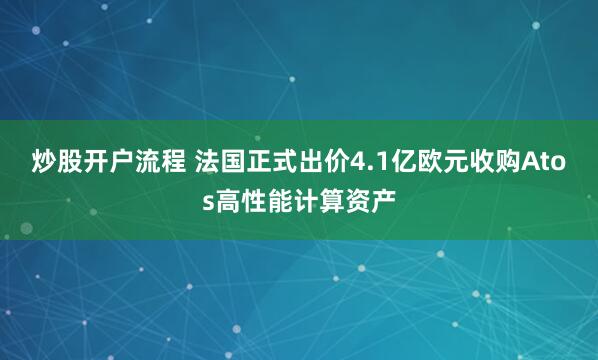 炒股开户流程 法国正式出价4.1亿欧元收购Atos高性能计算资产