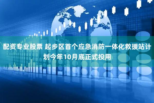 配资专业股票 起步区首个应急消防一体化救援站计划今年10月底正式投用