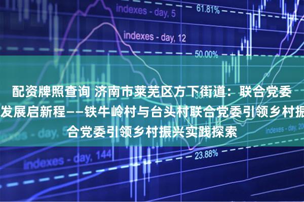 配资牌照查询 济南市莱芜区方下街道：联合党委绘新景 协同发展启新程——铁牛岭村与台头村联合党委引领乡村振兴实践探索
