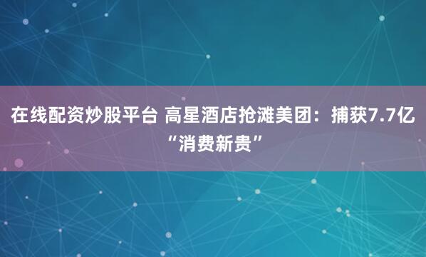 在线配资炒股平台 高星酒店抢滩美团：捕获7.7亿“消费新贵”
