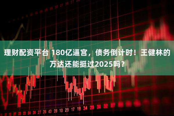 理财配资平台 180亿逼宫，债务倒计时！王健林的万达还能挺过2025吗？