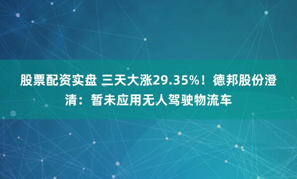 股票配资实盘 三天大涨29.35%！德邦股份澄清：暂未应用无人驾驶物流车