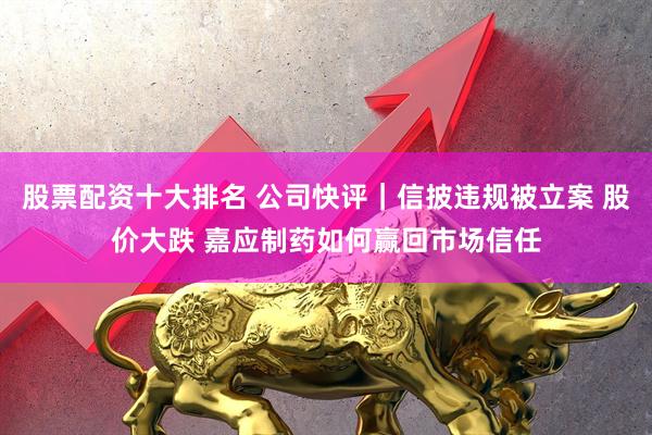 股票配资十大排名 公司快评｜信披违规被立案 股价大跌 嘉应制药如何赢回市场信任