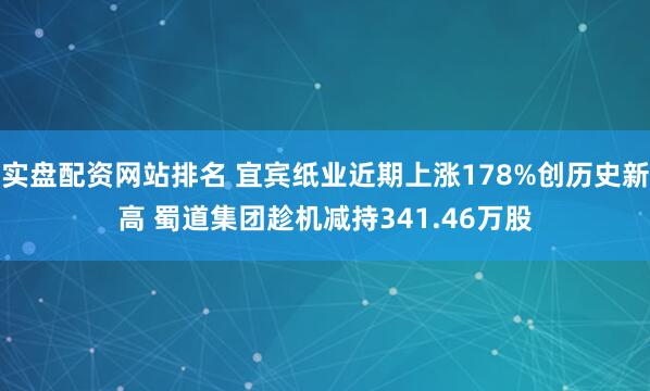 实盘配资网站排名 宜宾纸业近期上涨178%创历史新高 蜀道集团趁机减持341.46万股