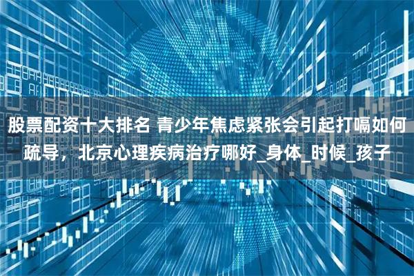 股票配资十大排名 青少年焦虑紧张会引起打嗝如何疏导，北京心理疾病治疗哪好_身体_时候_孩子