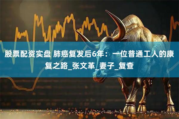 股票配资实盘 肺癌复发后6年：一位普通工人的康复之路_张文革_妻子_复查