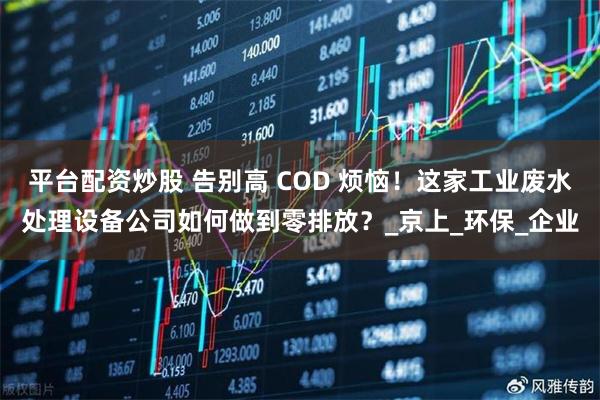 平台配资炒股 告别高 COD 烦恼！这家工业废水处理设备公司如何做到零排放？_京上_环保_企业