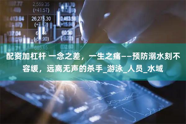 配资加杠杆 一念之差，一生之痛——预防溺水刻不容缓，远离无声的杀手_游泳_人员_水域