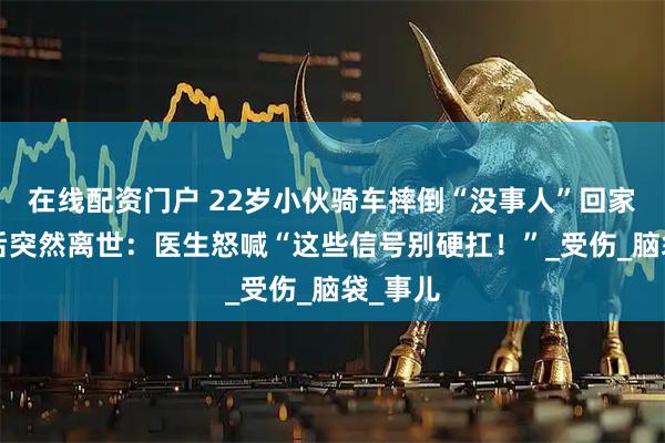 在线配资门户 22岁小伙骑车摔倒“没事人”回家，7天后突然离世：医生怒喊“这些信号别硬扛！”_受伤_脑袋_事儿