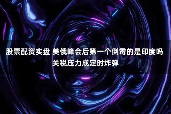 股票配资实盘 美俄峰会后第一个倒霉的是印度吗 关税压力成定时炸弹