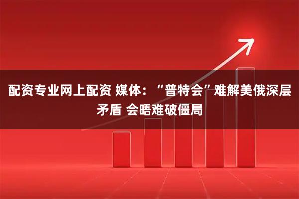配资专业网上配资 媒体：“普特会”难解美俄深层矛盾 会晤难破僵局