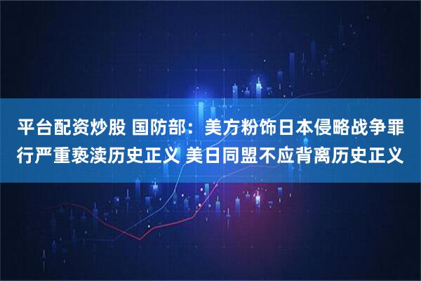 平台配资炒股 国防部：美方粉饰日本侵略战争罪行严重亵渎历史正义 美日同盟不应背离历史正义