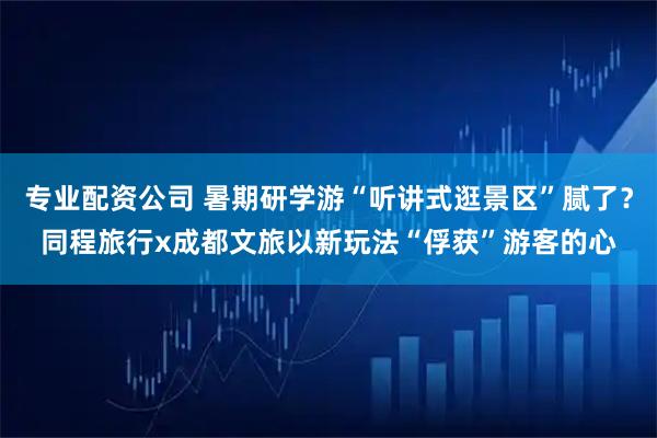 专业配资公司 暑期研学游“听讲式逛景区”腻了？同程旅行x成都文旅以新玩法“俘获”游客的心