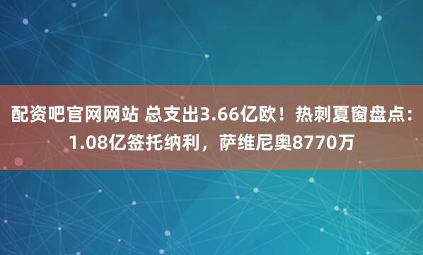 配资吧官网网站 总支出3.66亿欧！热刺夏窗盘点：1.08亿签托纳利，萨维尼奥8770万