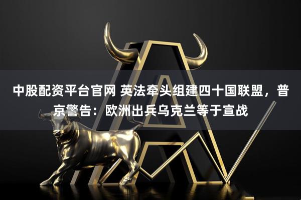 中股配资平台官网 英法牵头组建四十国联盟，普京警告：欧洲出兵乌克兰等于宣战