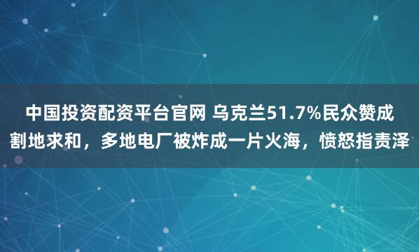 中国投资配资平台官网 乌克兰51.7%民众赞成割地求和，多地电厂被炸成一片火海，愤怒指责泽