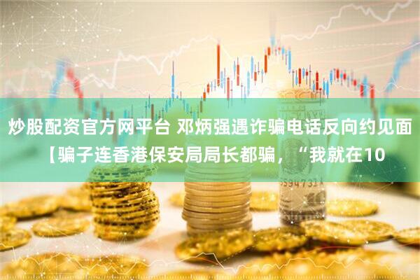 炒股配资官方网平台 邓炳强遇诈骗电话反向约见面 【骗子连香港保安局局长都骗，“我就在10