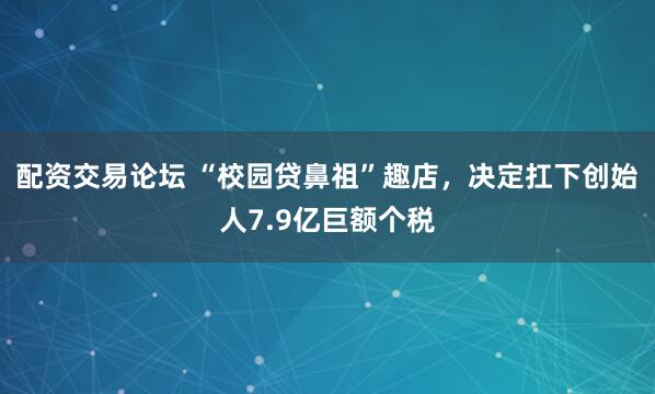 配资交易论坛 “校园贷鼻祖”趣店，决定扛下创始人7.9亿巨额个税